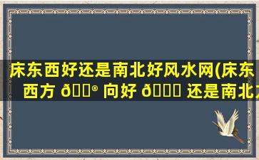 床东西好还是南北好风水网(床东西方 💮 向好 🐟 还是南北方向好)